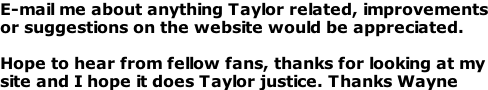 E-mail me about anything Taylor related, improvements or suggestions on the website would be appreciated.   Hope to hear from fellow fans, thanks for looking at my site and I hope it does Taylor justice. Thanks Wayne